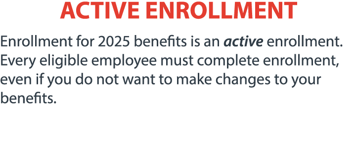 ACTIVE ENROLLMENT Enrollment for 2025 benefits is an active enrollment. Every eligible employee must complete enrollm...